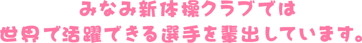 みなみ新体操クラブでは世界で活躍できる選手を輩出しています。